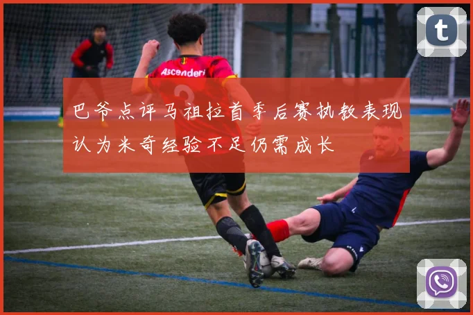 巴爷点评马祖拉首季后赛执教表现认为米奇经验不足仍需成长