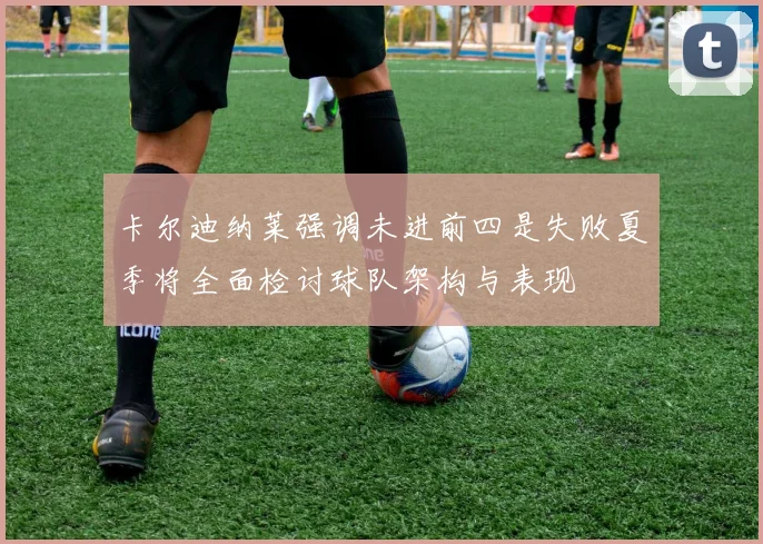 卡尔迪纳莱强调未进前四是失败夏季将全面检讨球队架构与表现