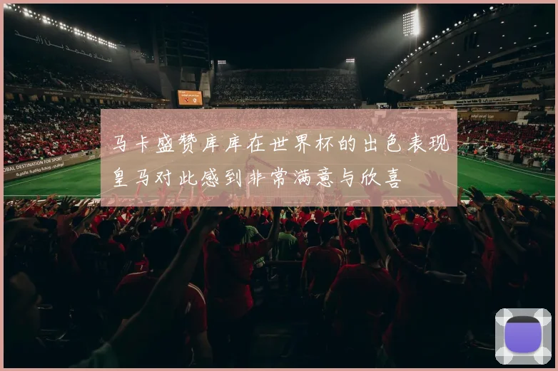 马卡盛赞库库在世界杯的出色表现皇马对此感到非常满意与欣喜