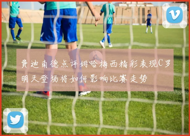 费迪南德点评姆哈梅西精彩表现C罗明天登场将如何影响比赛走势