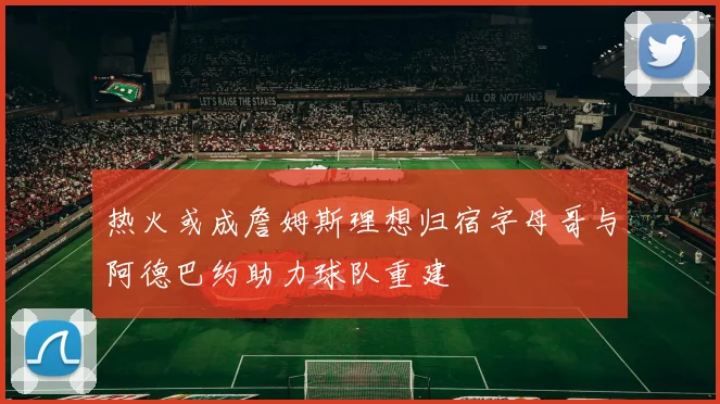 热火或成詹姆斯理想归宿字母哥与阿德巴约助力球队重建