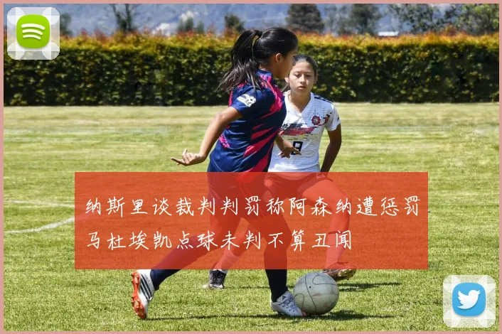 纳斯里谈裁判判罚称阿森纳遭惩罚马杜埃凯点球未判不算丑闻