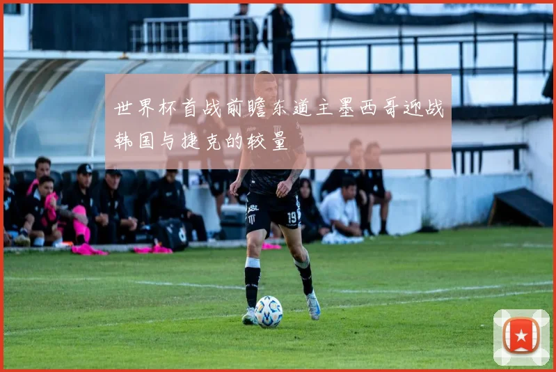 世界杯首战前瞻东道主墨西哥迎战韩国与捷克的较量