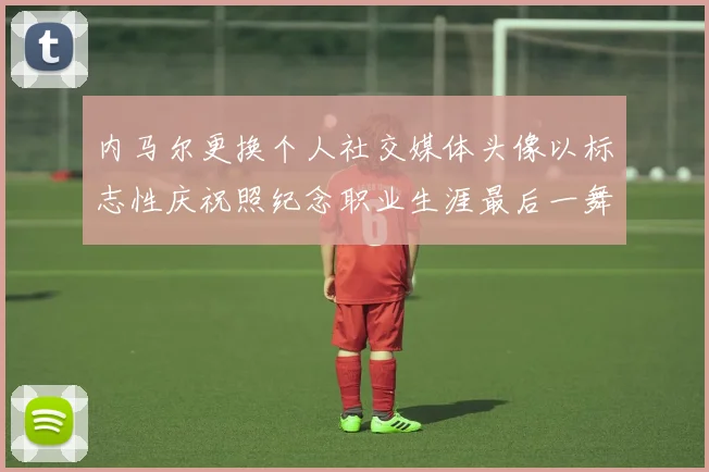 内马尔更换个人社交媒体头像以标志性庆祝照纪念职业生涯最后一舞