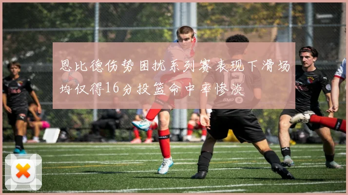 恩比德伤势困扰系列赛表现下滑场均仅得16分投篮命中率惨淡