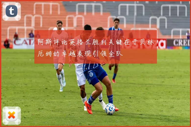 阿斯评论英格兰胜利关键在于贝林厄姆的卓越表现引领全队