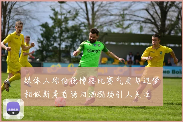 媒体人称伦德博格比赛气质与追梦相似新秀首场泪洒现场引人关注