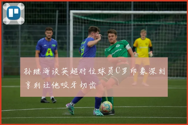 孙继海谈英超对位球员C罗印象深刻亨利让他咬牙切齿