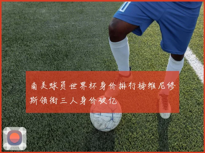 南美球员世界杯身价排行榜维尼修斯领衔三人身价破亿