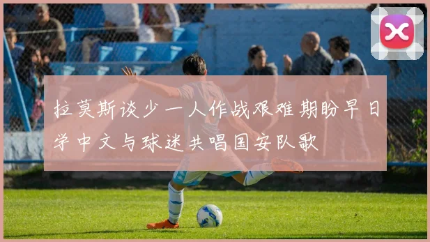 拉莫斯谈少一人作战艰难期盼早日学中文与球迷共唱国安队歌