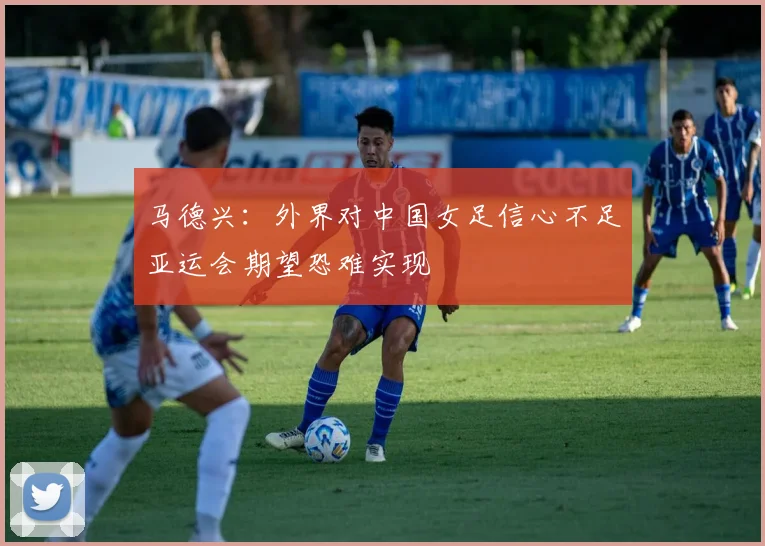 马德兴:外界对中国女足信心不足亚运会期望恐难实现