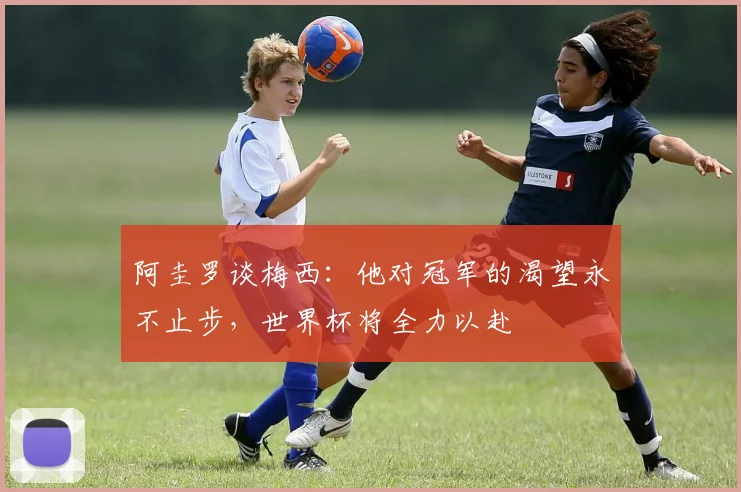 阿圭罗谈梅西：他对冠军的渴望永不止步，世界杯将全力以赴